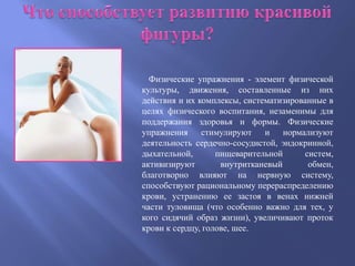 Физические упражнения - элемент физической
культуры, движения, составленные из них
действия и их комплексы, систематизированные в
целях физического воспитания, незаменимы для
поддержания здоровья и формы. Физические
упражнения стимулируют и нормализуют
деятельность сердечно-сосудистой, эндокринной,
дыхательной,       пищеварительной     систем,
активизируют        внутритканевый      обмен,
благотворно влияют на нервную систему,
способствуют рациональному перераспределению
крови, устранению ее застоя в венах нижней
части туловища (что особенно важно для тех, у
кого сидячий образ жизни), увеличивают проток
крови к сердцу, голове, шее.
 