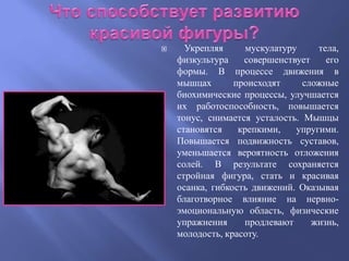      Укрепляя      мускулатуру     тела,
    физкультура    совершенствует     его
    формы. В процессе движения в
    мышцах       происходят     сложные
    биохимические процессы, улучшается
    их работоспособность, повышается
    тонус, снимается усталость. Мышцы
    становятся    крепкими,    упругими.
    Повышается подвижность суставов,
    уменьшается вероятность отложения
    солей. В результате сохраняется
    стройная фигура, стать и красивая
    осанка, гибкость движений. Оказывая
    благотворное влияние на нервно-
    эмоциональную область, физические
    упражнения     продлевают     жизнь,
    молодость, красоту.
 