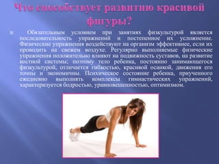       Обязательным условием при занятиях физкультурой является
    последовательность упражнений и постепенное их усложнение.
    Физические упражнения воздействуют на организм эффективнее, если их
    проводить на свежем воздухе. Регулярно выполняемые физические
    упражнения положительно влияют на подвижность суставов, на развитие
    костной системы; поэтому тело ребенка, постоянно занимающегося
    физкультурой, отличается гибкостью, красивой осанкой, движения его
    точны и экономичны. Психическое состояние ребенка, приученного
    ежедневно выполнять комплексы гимнастических упражнений,
    характеризуется бодростью, уравновешенностью, оптимизмом.
 