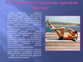      Тесно    связанная    с    уроками
    физической культуры внеклассная
    работа открывает большой простор
    для повышения общефизической и
    спортивной подготовки школьников,
    развития у них устойчивого интереса
    к     самостоятельным       занятиям
    физическими упражнениями.
     Приобщение        учащихся        к
    физической культуре — важное
    слагаемое в формировании здорового
    образа жизни. Наряду с широким
    развитием        и       дальнейшим
    совершенствованием организованных
    форм занятий физической культурой,
    решающее        значение       имеют
    самостоятельные               занятия
    физическими упражнениями.
     Систематическое, соответствующее
    полу, возрасту и состоянию здоровья,
    использование физических нагрузок
    — один из обязательных факторов
    здорового режима жизни.
 