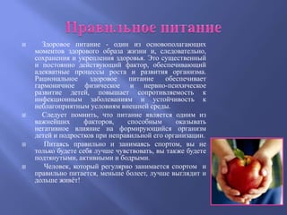      Здоровое питание - один из основополагающих
    моментов здорового образа жизни и, следовательно,
    сохранения и укрепления здоровья. Это существенный
    и постоянно действующий фактор, обеспечивающий
    адекватные процессы роста и развития организма.
    Рациональное     здоровое    питание    обеспечивает
    гармоничное физическое и нервно-психическое
    развитие детей, повышает сопротивляемость к
    инфекционным заболеваниям и устойчивость к
    неблагоприятным условиям внешней среды.
     Следует помнить, что питание является одним из
    важнейших       факторов,   способным       оказывать
    негативное влияние на формирующийся организм
    детей и подростков при неправильной его организации.
      Питаясь правильно и занимаясь спортом, вы не
    только будете себя лучше чувствовать, вы также будете
    подтянутыми, активными и бодрыми.
      Человек, который регулярно занимается спортом и
    правильно питается, меньше болеет, лучше выглядит и
    дольше живѐт!
 