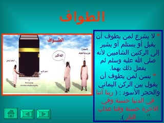 الطواف *   لا يشرع لمن يطوف أن يقبل أو يستلم أو يشير إلى الركنين الشاميين  لأنه صلى الله عليه وسلم لم يفعل ذلك بهما . *   يسن لمن يطوف أن يقول بين الركن اليماني والحجر الأسود  : (  ربنا آتنا في الدنيا حسنة وفي الآخرة حسنة وقنا عذاب النار   ). 