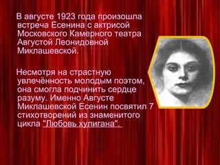 В августе 1923 года произошла встреча Есенина с актрисой Московского Камерного театра Августой Леонидовной Миклашевской. Несмотря на страстную увлечённость молодым поэтом, она смогла подчинить сердце разуму. Именно Августе Миклашевской Есенин посвятил 7 стихотворений из знаменитого цикла  "Любовь хулигана".  