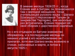 Но с его отъездом из Батуми знакомство оборвалось, и в последующие месяцы он никаких усилий к его возобновлению не прилагал, хотя имя Шаганэ вновь возникло в стихах, написанных в марте, а потом в августе 1925 г.  В зимние месяцы 1924/25 гг., когда Есенин жил в Батуми, он познакомился там с молодой женщиной, тогда учительницей русского языка – Шаганэ (Шагандухт) Нерсесовной Тальян (в замужестве Тертерян), они несколько раз встречались, Есенин подарил ей свой сборник с дарственной надписью . 