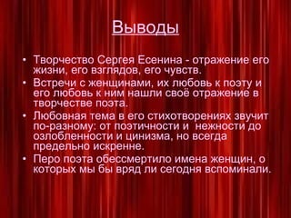 Выводы Творчество Сергея Есенина - отражение его жизни, его взглядов, его чувств. Встречи с женщинами, их любовь к поэту и его любовь к ним нашли своё отражение в творчестве поэта. Любовная тема в его стихотворениях звучит по-разному: от поэтичности и  нежности до озлобленности и цинизма, но всегда предельно искренне. Перо поэта обессмертило имена женщин, о которых мы бы вряд ли сегодня вспоминали. 