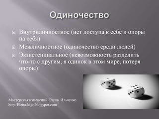    Внутриличностное (нет доступа к себе и опоры
     на себя)
    Межличностное (одиночество среди людей)
    Экзистенциальное (невозможность разделить
     что-то с другим, я одинок в этом мире, потеря
     опоры)




Мастерская изменений Елены Ильченко
http:/Elena-kigo.blogspot.com
 