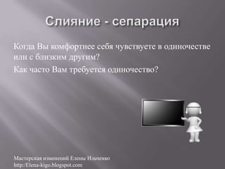 Когда Вы комфортнее себя чувствуете в одиночестве
или с близким другим?
Как часто Вам требуется одиночество?




Мастерская изменений Елены Ильченко
http:/Elena-kigo.blogspot.com
 