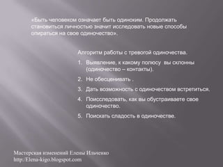 «Быть человеком означает быть одиноким. Продолжать
      становиться личностью значит исследовать новые способы
      опираться на свое одиночество».


                       Алгоритм работы с тревогой одиночества.
                       1. Выявление, к какому полюсу вы склонны
                          (одиночество – контакты).
                       2. Не обесценивать .
                       3. Дать возможность с одиночеством встретиться.
                       4. Поисследовать, как вы обустраиваете свое
                          одиночество.
                       5. Поискать сладость в одиночестве.




Мастерская изменений Елены Ильченко
http:/Elena-kigo.blogspot.com
 