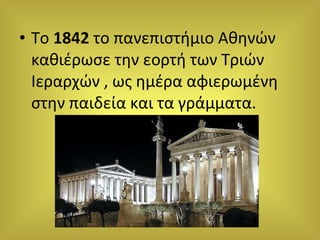 Το  1842  το πανεπιστήμιο Αθηνών καθιέρωσε την εορτή των Τριών Ιεραρχών , ως ημέρα αφιερωμένη στην παιδεία και τα γράμματα. 