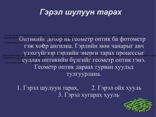 Гэрэл шулуун тарах Оптикийг дотор нь геометр оптик ба фотометр гэж хоѐр ангилна. Гэрлийн мөн чанарыг авч үзэхгүйгээр гэрлийн энерги тарах процессыг судлах оптикийн бүлгийг геометр оптик гэнэ. Геометр оптик дараах гурван хуульд тулгуурлана. 1. Гэрэл шулуун тарах,  2. Гэрэл ойх хууль  3. Гэрэл хугарах хууль  Гэрэл шулуун тарах. Оптикийг дотор нь геометр оптик ба фотометр гэж хоѐр ангилна. Гэрлийн мөн чанарыг авч үзэхгүйгээр гэрлийн энерги тарах процессыг судлах оптикийн бүлгиах гурван хуульд тулгуурлана.  1. Гэрэл шулуун тарах,        2. Гэрэл ойх хууль            3. Гэрэл хугарах хууль  Оптикийг дотор нь геометр оптик ба фотометр гэж хоѐр ангилна. Гэрлийн мөн чанарыг авч үзэхгүйгээр гэрлийн энерги тарах процессыг судлах оптикийн бүлгийг геометр оптик гэнэ. Геометр оптик дараах гурван хуульд тулгуурлана.  1. Гэрэл шулуун тарах,        2. Гэрэл ойх хууль            3. Гэрэл хугарах хууль  