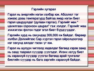 Гэрлийн хугарал Гэрэл нь  энергийн  нэгэн хэлбэр юм.  Абсолют тэг  хэмээс дээш  температурд  байгаа ямар нэгэн биет гэрэл  цацруулдаг  (дулаан гаргах). Гэрлийг мөн &quot; цахилгаан соронзон  цацрал&quot; гэж хэлдэг. Гэрлийг маш жижигхэн  фотон  гэдэг  эгэл биет  бүрдүүддэг. Гэрлийн хурд  нь  секундэд  300,000 км байдаг. Өөрөөр хэлбэл  Дэлхийгээс   Сар  хүртэл гэрэл ойролцоогоор нэг секунд аялдаг гэсэн үг юм. Гэрэл нь шулуун чиглэлд хөдөлдөг бөгөөд хэрэв замд нь саад таарвал  сүүдэр  үүсгэдэг. Ихэнх хатуу биет нь харанхуй сүүдэр үүсгэх бөгөөд арай  тунгалаг  биетийн сүүдэр нь бага зэргийн харанхуй байдаг. 