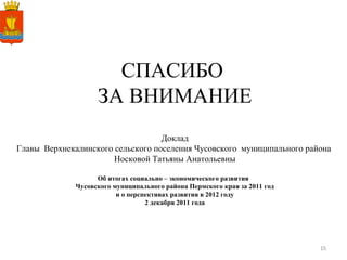 СПАСИБО  ЗА ВНИМАНИЕ Доклад Главы  Верхнекалинского сельского поселения Чусовского  муниципального района  Носковой Татьяны Анатольевны Об итогах социально – экономического развития  Чусовского муниципального района Пермского края за 2011 год и о перспективах развития в 2012 году 2 декабря 2011 года 