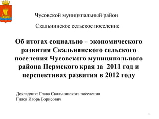 Чусовской муниципальный район Об итогах социально – экономического развития Скальнинского сельского поселения Чусовского муниципального района Пермского края за  2011 год и перспективах развития в 2012 году Докладчик: Глава Скальнинского поселения Гилев Игорь Борисович Скальнинское сельское поселение 