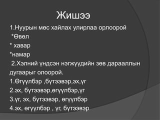 Жишээ
1.Нуурын мөс хайлах улирлаа орлоорой
 *Өвөл
* хавар
*намар
 2.Хэлний үндсэн нэгжүүдийн зөв дарааллын
дугаарыг олоорой.
1.Өгүүлбэр ,бүтээвэр,эх,үг
2.эх, бүтээвэр,өгүүлбэр,үг
3.үг, эх, бүтээвэр, өгүүлбэр
4.эх, өгүүлбэр , үг, бүтээвэр
 