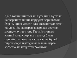 3,4 р төвшиний тест нь хүүхдийн бүтээлч
чадварын төвшинг илрүүлэх зорилготой.
Энэ нь шинэ мэдлэг олж авахын тулд эрэл
хайлт хийх чадварыг шаардсан асуудал
дэвшүүлэх тест юм. Тестийг монгол
хэлний хичээлээр аль ч ангид бүлэг
сэдвийн төгсгөлд эсвэл эргэлзээ бүхий
ойролцоо ухагдахууныг заасны дараа
хэрэглэх нь илүү тохиромжтой.
 