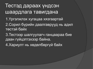 Тестэд дараах үндсэн
шаардлага тавигдана
1.Үргэлжлэх хугацаа хязгаартай
2.Сорил бүрийн даалгаврууд нь адил
төстэй байх
3.Тестээр шалгуулагч ганцаараа бие
даан гүйцэтгэхээр байна.
4.Хариулт нь хөдөлбөргүй байх
 