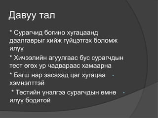 Давуу тал
* Сурагчид богино хугацаанд
даалгаврыг хийж гүйцэтгэх боломж
илүү
* Хичээлийн агуулгаас бус сурагчдын
тест өгөх ур чадвараас хамаарна
* Багш нар засахад цаг хугацаа •
хэмнэлттэй
 * Тестийн үнэлгээ сурагчдын өмнө •
илүү бодитой
 