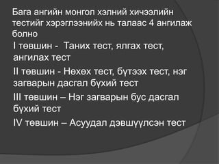 Бага ангийн монгол хэлний хичээлийн
тестийг хэрэглээнийх нь талаас 4 ангилаж
болно
I төвшин - Таних тест, ялгах тест,
ангилах тест
II төвшин - Нөхөх тест, бүтээх тест, нэг
загварын дасгал бүхий тест
III төвшин – Нэг загварын бус дасгал
бүхий тест
IV төвшин – Асуудал дэвшүүлсэн тест
 