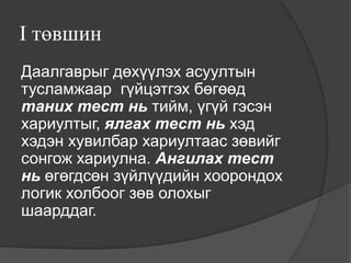 I төвшин
Даалгаврыг дөхүүлэх асуултын
тусламжаар гүйцэтгэх бөгөөд
таних тест нь тийм, үгүй гэсэн
хариултыг, ялгах тест нь хэд
хэдэн хувилбар хариултаас зөвийг
сонгож хариулна. Ангилах тест
нь өгөгдсөн зүйлүүдийн хоорондох
логик холбоог зөв олохыг
шаарддаг.
 