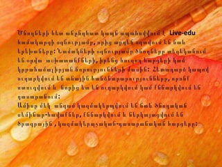 Ծնողների հետ անընդհատ կապն ապահովվում է  Live-edu համակարգի օգնությամբ, որից արդեն օգտվում են նաև երեխաները: Նամակների օգնությամբ ծնողները տեղեկանում են օրվա  աշխատանքների, իրենց հուզող հարցերի կամ կրթահամալիրյան նորությունների մասին:  Հետադարձ կապով ուղարկվում են տնային հանձնարարությունները, որոնք ստուգվում և  նորից ետ են ուղարկվում կամ քննարկվում են դասարանում: Ամիսը մեկ  ա նգամ կազմակերպ վում են նաև  ծնողական  ս եմինար -հավաք ներ , քննարկվում և ներկայացվում են ծրագրային , կազմակերպչական-դասարանական հարցերը:   