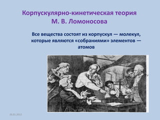 Корпускулярно-кинетическая теория
                     М. В. Ломоносова
               Все вещества состоят из корпускул — молекул,
               которые являются «собраниями» элементов —
                                  атомов




26.01.2012
 