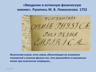 «Введение в истинную физическую
             химию». Рукопись М. В. Ломоносова. 1752




     Физическая химия, есть наука, объясняющая на основании
     положений и опытов физики то, что происходит в смешанных
     телах при химических операциях…

26.01.2012
 