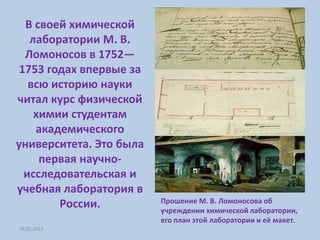 В своей химической
   лаборатории М. В.
  Ломоносов в 1752—
 1753 годах впервые за
   всю историю науки
читал курс физической
    химии студентам
    академического
университета. Это была
     первая научно-
  исследовательская и
учебная лаборатория в
                         Прошение М. В. Ломоносова об
        России.          учреждении химической лаборатории,
                         его план этой лаборатории и её макет.
26.01.2012
 