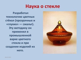 Наука о стекле
      Разработал
технологию цветных
стёкол (прозрачных и
 «глухих» — смальт).
   Эту методику он
     применил в
   промышленной
   варке цветного
     стекла и при
создании изделий из
         него.

26.01.2012
 