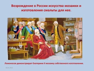 Возрождение в России искусства мозаики и
            изготовления смальты для нее.




Ломоносов демонстрирует Екатерине II мозаику собственного изготовления.
26.01.2012
 