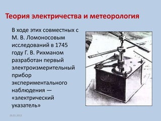 Теория электричества и метеорология
  В ходе этих совместных с
  М. В. Ломоносовым
  исследований в 1745
  году Г. В. Рихманом
  разработан первый
  электроизмерительный
  прибор
  экспериментального
  наблюдения —
  «электрический
  указатель»
 26.01.2012
 