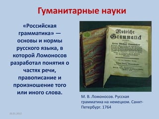Гуманитарные науки
     «Российская
   грамматика» —
  основы и нормы
  русского языка, в
 которой Ломоносов
разработал понятия о
     частях речи,
   правописание и
 произношение того
  или иного слова.
                       М. В. Ломоносов. Русская
                       грамматика на немецком. Санкт-
                       Петербург. 1764
26.01.2012
 