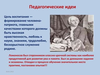 Педагогические идеи
Цель воспитания —
формирование человека-
патриота, главными
качествами которого должны
быть высокая
нравственность, любовь к
науке, знаниям, трудолюбие,
бескорыстное служение
родине.
    Ломоносов был сторонником классно-урочной системы как наиболее
    продуктивной для развития ума и памяти. Был за домашние задания
    и экзамены. Отводил в процессе обучения значительное место
    практике, постановке опытов!!!

 26.01.2012
 