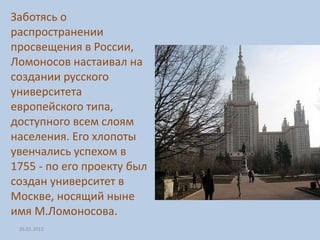 Заботясь о
распространении
просвещения в России,
Ломоносов настаивал на
создании русского
университета
европейского типа,
доступного всем слоям
населения. Его хлопоты
увенчались успехом в
1755 - по его проекту был
создан университет в
Москве, носящий ныне
имя М.Ломоносова.
 26.01.2012
 