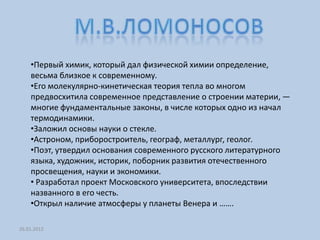 •Первый химик, который дал физической химии определение,
    весьма близкое к современному.
    •Его молекулярно-кинетическая теория тепла во многом
    предвосхитила современное представление о строении материи, —
    многие фундаментальные законы, в числе которых одно из начал
    термодинамики.
    •Заложил основы науки о стекле.
    •Астроном, приборостроитель, географ, металлург, геолог.
    •Поэт, утвердил основания современного русского литературного
    языка, художник, историк, поборник развития отечественного
    просвещения, науки и экономики.
    • Разработал проект Московского университета, впоследствии
    названного в его честь.
    •Открыл наличие атмосферы у планеты Венера и …….

26.01.2012
 