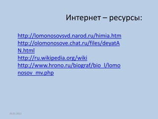 Интернет – ресурсы:
      http://lomonosovsvd.narod.ru/himia.htm
      http://olomonosove.chat.ru/files/deyatA
      N.html
      http://ru.wikipedia.org/wiki
      http://www.hrono.ru/biograf/bio_l/lomo
      nosov_mv.php




26.01.2012
 