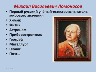 Михаил Васильевич Ломоносов
• Первый русский учёный-естествоиспытатель
  мирового значения
• Химик
• Физик
• Астроном
• Приборостроитель
• Географ
• Металлург
• Геолог
• Поэт…


26.01.2012
 