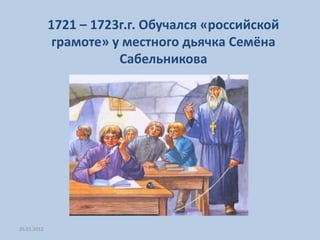 1721 – 1723г.г. Обучался «российской
              грамоте» у местного дьячка Семёна
                        Сабельникова




26.01.2012
 