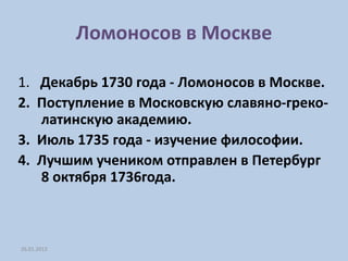 Ломоносов в Москве

1. Декабрь 1730 года - Ломоносов в Москве.
2. Поступление в Московскую славяно-греко-
   латинскую академию.
3. Июль 1735 года - изучение философии.
4. Лучшим учеником отправлен в Петербург
   8 октября 1736года.



26.01.2012
 