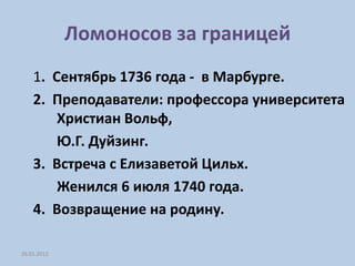 Ломоносов за границей
    1. Сентябрь 1736 года - в Марбурге.
    2. Преподаватели: профессора университета
        Христиан Вольф,
        Ю.Г. Дуйзинг.
    3. Встреча с Елизаветой Цильх.
        Женился 6 июля 1740 года.
    4. Возвращение на родину.

26.01.2012
 