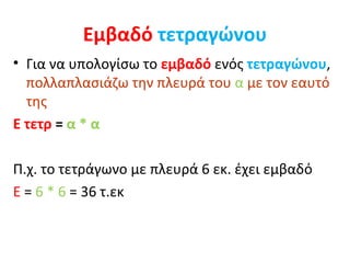 Εμβαδό   τετραγώνου Για να υπολογίσω το  εμβαδό  ενός  τετραγώνου ,  πολλαπλασιάζω την πλευρά του  α  με τον εαυτό της Ε τετρ  =  α * α Π.χ. το τετράγωνο με πλευρά 6 εκ. έχει εμβαδό  Ε  =  6 * 6  = 36 τ.εκ  