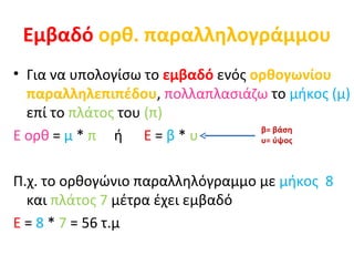 Εμβαδό   ορθ. παραλληλογράμμου Για να υπολογίσω το  εμβαδό  ενός  ορθογωνίου παραλληλεπιπέδου ,  πολλαπλασιάζω  το  μήκος (μ)  επί το  πλάτος  του  (π) Ε ορθ  =  μ  *  π   ή  Ε  =  β  *  υ Π.χ. το ορθογώνιο παραλληλόγραμμο με  μήκος  8  και  πλάτος 7  μέτρα έχει εμβαδό Ε  =  8  *  7  = 56 τ.μ  β= βάση  υ= ύψος 