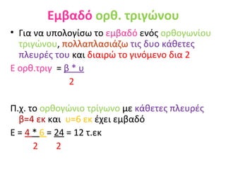 Εμβαδό   ορθ. τριγώνου Για να υπολογίσω το  εμβαδό  ενός  ορθογωνίου τριγώνου ,  πολλαπλασιάζω   τις δυο κάθετες πλευρές του  και  διαιρώ το γινόμενο δια 2  Ε ορθ.τριγ  =   β * υ 2 Π.χ. το  ορθογώνιο τρίγωνο  με  κάθετες πλευρές  β=4 εκ  και  υ=6 εκ  έχει εμβαδό  Ε =  4  *  6  =  24  = 12 τ.εκ 2  2   