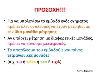 ΠΡΟΣΟΧΗ!!! Για να υπολογίσω το εμβαδό ενός σχήματος  πρέπει όλες οι πλευρές να έχουν μετρηθεί με την  ίδια μονάδα μέτρησης .  Αν υπάρχει μέτρηση με διαφορετικές μονάδες,  πρέπει να κάνουμε  μετατροπές . Το αποτέλεσμα του εμβαδού είναι πάντα  τετραγωνικές μονάδες  (π.χ .  τ.μ   ή   τ.δεκ   ή   τ.εκ   ή   τ.χιλ ) Γιάννης Φερεντίνος 