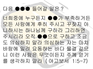 다음 ●●● 들어갈 말은 ? 너희중에 누구든지 ●●가 부족하거든 모든 사람에게 후히 주시고 꾸짖지 아니하시는 하나님께 구하라 그리하면 주시리라 오직 ●●으로 구하고 조금도 의심하지 말라 의심하는 자는 마치 바람에 밀려 요동하는 바다 물결 같으니 이런 사람은 무엇이든지 주께 얻기를 생각하지 말라  ( 야고보서  1:5-7) 