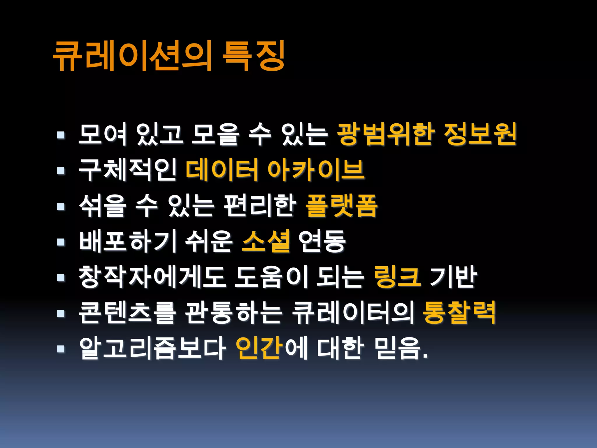 큐레이션의 특징

 모여 있고 모을 수 있는 광범위한 정보원
 구체적인 데이터 아카이브
 섞을 수 있는 편리한 플랫폼
 배포하기 쉬운 소셜 연동
 창작자에게도 도움이 되는 링크 기반
 콘텐츠를 관통하는 큐레이터의 통찰력
 알고리즘보다 인간에 대한 믿음.
 