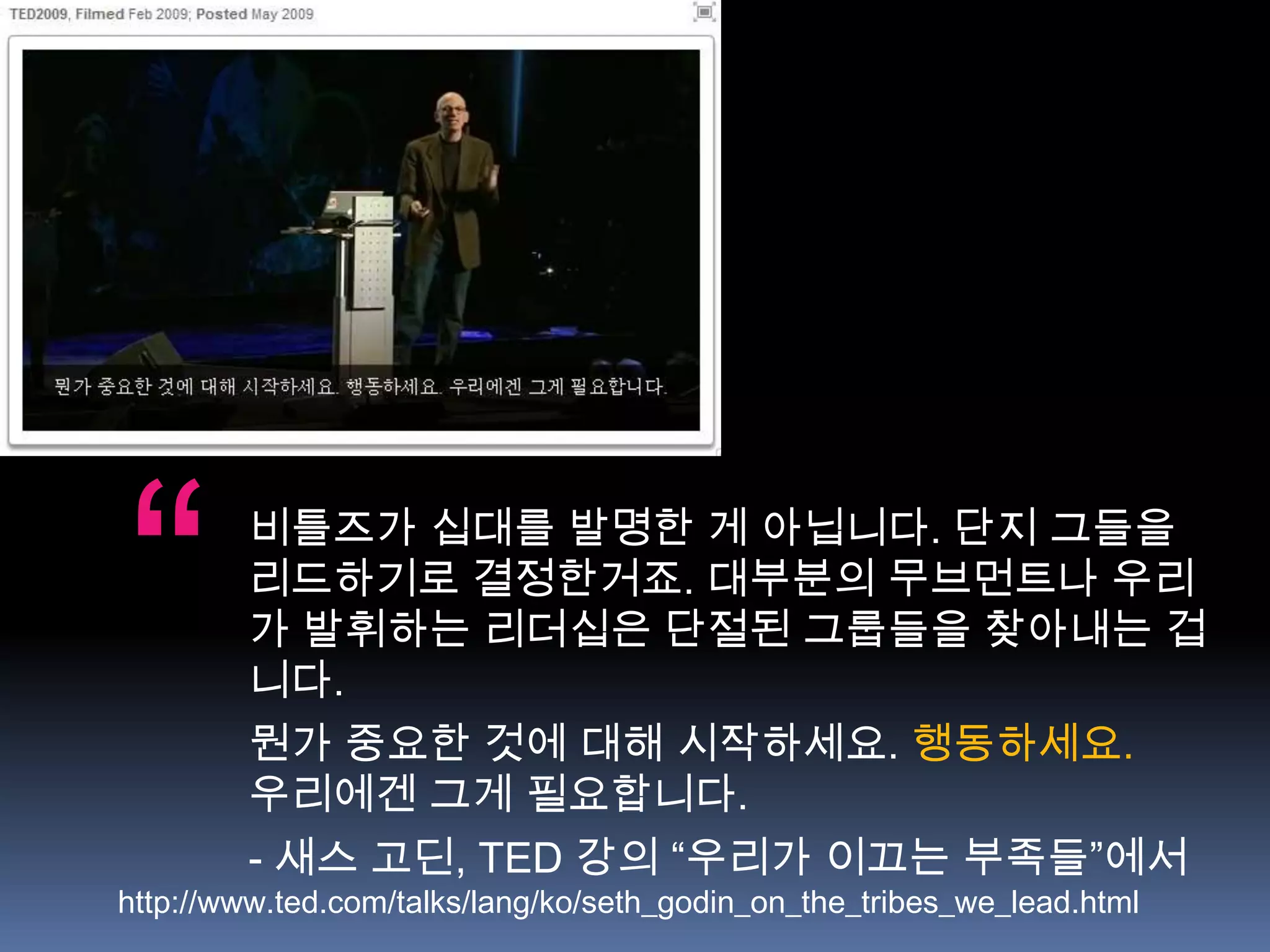“       비틀즈가 십대를 발명한 게 아닙니다. 단지 그들을
        리드하기로 결정한거죠. 대부분의 무브먼트나 우리
        가 발휘하는 리더십은 단절된 그룹들을 찾아내는 겁
        니다.
        뭔가 중요한 것에 대해 시작하세요. 행동하세요.
        우리에겐 그게 필요합니다.
        - 새스 고딘, TED 강의 “우리가 이끄는 부족들”에서
http://www.ted.com/talks/lang/ko/seth_godin_on_the_tribes_we_lead.html
 