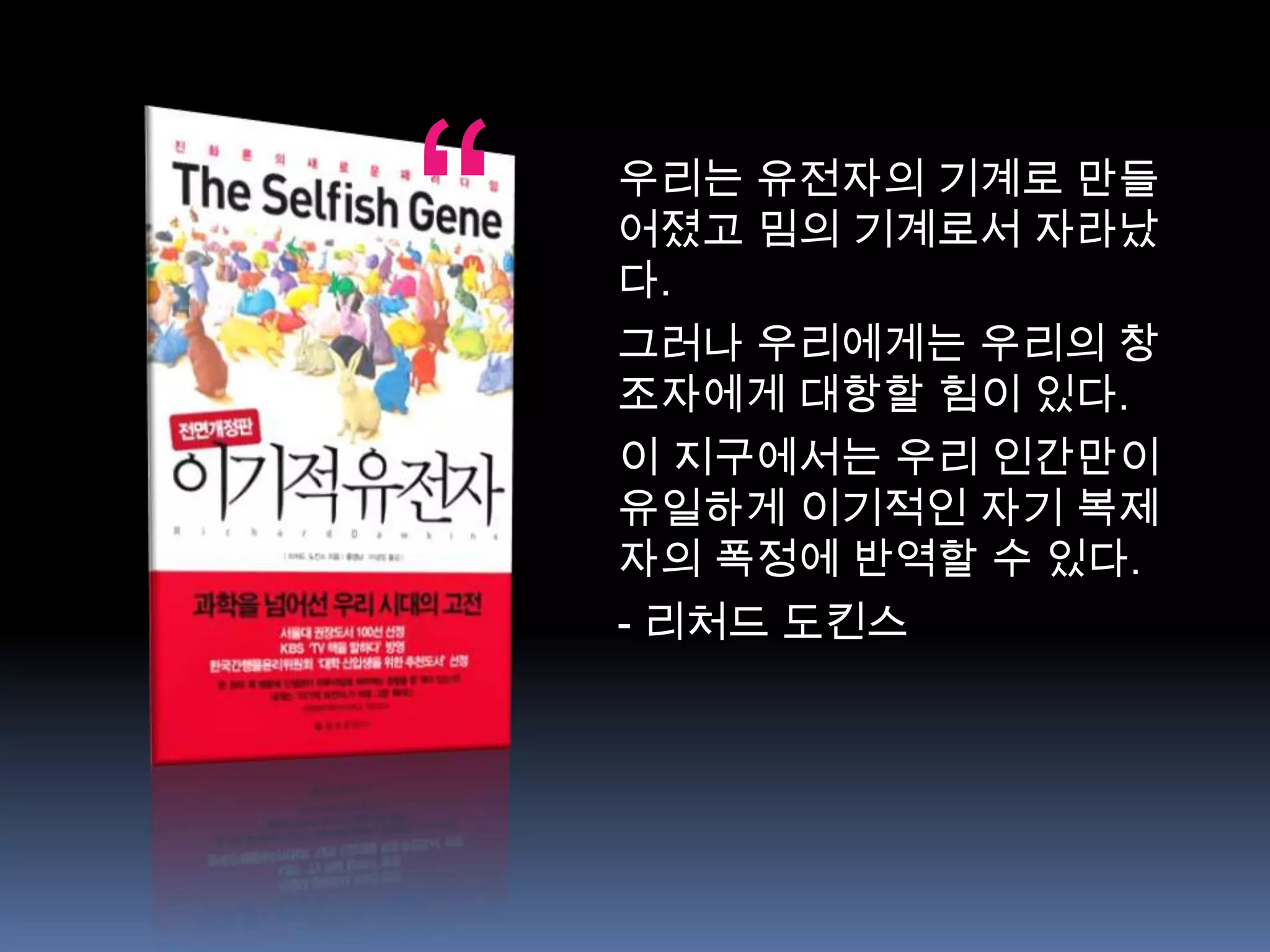 “   우리는 유전자의 기계로 만들
    어졌고 밈의 기계로서 자라났
    다.
    그러나 우리에게는 우리의 창
    조자에게 대항할 힘이 있다.
    이 지구에서는 우리 인간만이
    유일하게 이기적인 자기 복제
    자의 폭정에 반역할 수 있다.
    - 리처드 도킨스
 