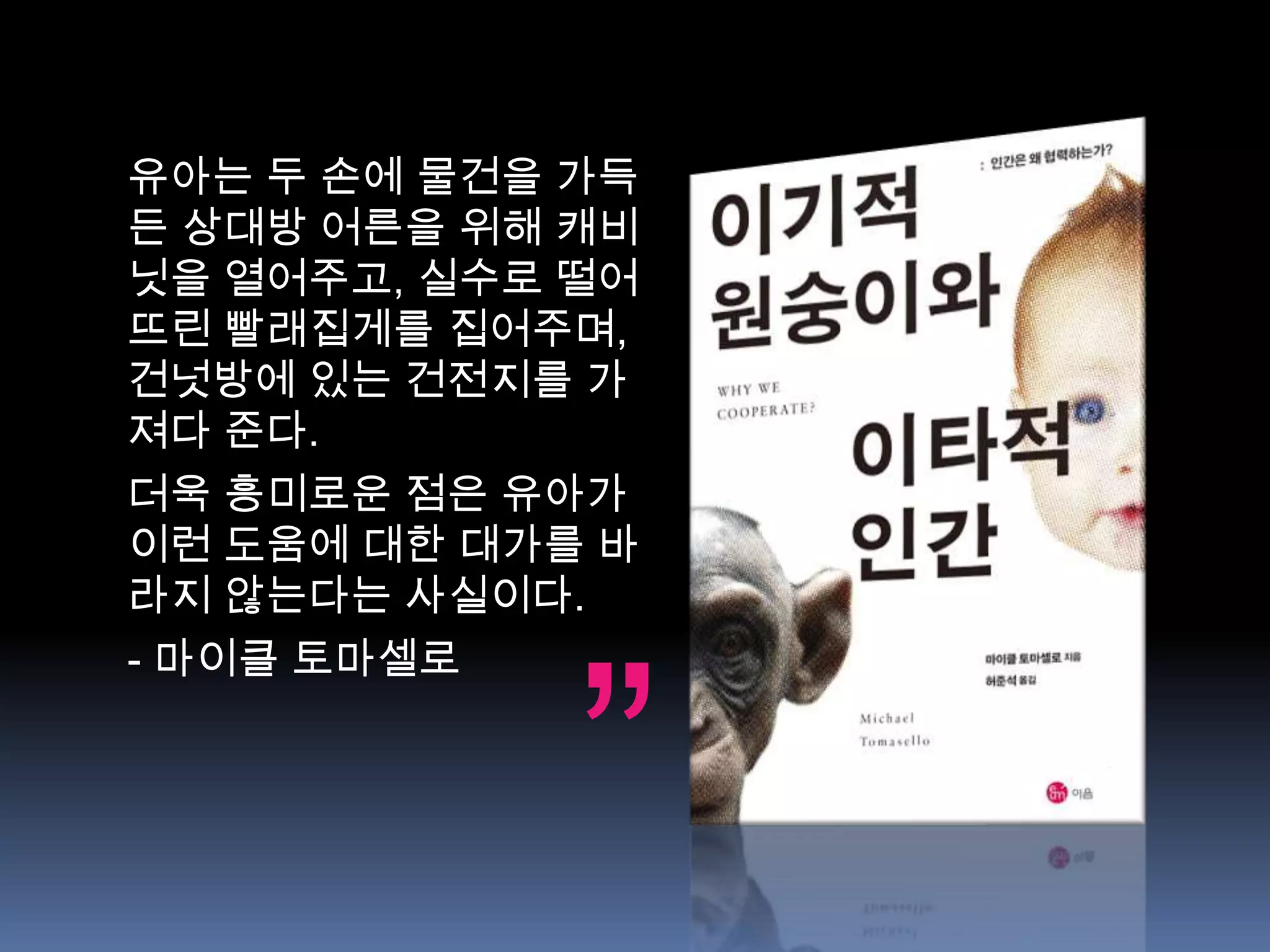 유아는 두 손에 물건을 가득
든 상대방 어른을 위해 캐비
닛을 열어주고, 실수로 떨어
뜨린 빨래집게를 집어주며,
건넛방에 있는 건전지를 가
져다 준다.
더욱 흥미로운 점은 유아가
이런 도움에 대한 대가를 바
라지 않는다는 사실이다.




             ”
- 마이클 토마셀로
 