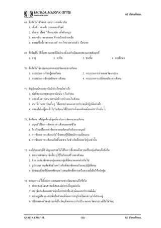 02 สังคมศึกษา.

68. ขอใดไมใชวัฒนธรรมประเภทเดียวกัน
    1. เสื้อผา รองเทา รถมอเตอรไซด
    2. บานทรงไทย ไมแกะสลัก เสื่อจันทบูร
    3. ทองหยิบ ทองหยอด ขาวเกรียบปากหมอ
    4. ความเชื่อเรื่องพรหมจรรย การรักนวลสงวนตัว เรือนหอ

69. ขอใดเปนไดทั้งสถานภาพที่ติดตัวมาตั้งแตกําเนิดและสถานภาพสัมฤทธิ์
    1. อายุ               2. อาชีพ                      3. ชนชั้น              4. การศึกษา

70. ขอใดไมใชความหมายของการขัดเกลาทางสังคม
    1. กระบวนการเรียนรูทางสังคม                       2. กระบวนการถายทอดวัฒนธรรม
    3. กระบวนการจัดระเบียบทางสังคม                     4. กระบวนการเปลี่ยนแปลงทางสังคม

71. สัญลักษณของสถาบันมีประโยชนอยางไร
    1. บงชี้สถานภาพของสถาบันนั้น ๆ ในสังคม
    2. แสดงถึงความสมานสามัคคีระหวางคนในสังคม
    3. สมาชิกในสถาบันนั้นๆ ไดทราบวาตนเองควรประพฤติปฏิบัติอยางไร
    4. แสดงใหแกผูคนทั่วไปในสังคมไดรับทราบถึงเอกลักษณของสถาบันนั้น ๆ

72. ขอใดกลาวไดถูกตองที่สุดเกี่ยวกับการขัดเกลาทางสังคม
    1. มนุษยไดรับการขัดเกลาทางสังคมตลอดชีวิต
    2. โรงเรียนเปนแหลงขัดเกลาทางสังคมอันดับแรกมนุษย
    3. การขัดเกลาทางสังคมจัดไวเฉพาะผูที่มีพฤติกรรมเบี่ยงเบน
    4. การขัดเกลาทางสังคมเกิดขึ้นเฉพาะในชวงวัยเด็กและวัยรุนเทานั้น

73. องคประกอบที่สําคัญและขาดไมไดในการชี้แสดงถึงความเปนกลุมสังคมคือขอใด
    1. บทบาทของสมาชิกที่ระบุไวในโครงสรางของสังคม
    2. จํานวนสมาชิกของกลุมแตละกลุมที่มีขนาดแตกตางกันไป
    3. รูปแบบความสัมพันธระหวางกันที่สมาชิกยอมรับและปฏิบัติตาม
    4. ลักษณะถอยทีถอยอาศัยระหวางสมาชิกเพื่อการสรางความยั่งยืนใหแกกลุม

74. สถานการณที่เอื้อตอการผสมผสานทางวัฒนธรรมคือขอใด
    1. ศักยะของวัฒนธรรมที่สนองตอการเกื้อกูลตอกัน
    2. สมาชิกในสังคมตระหนักถึงการปกปองคานิยมและประเพณีเดิม
    3. ความภูมิใจของสมาชิกในสังคมที่มีตอการอนุรักษวัฒนธรรมใหดํารงอยู
    4. ปริมาณของวัฒนธรรมที่เปนวัตถุมีพอเหมาะกับปริมาณของวัฒนธรรมที่ไมใชวัตถุ



QUOTA CMU’ 51.                                       (11)                                    02 สังคมศึกษา.
 