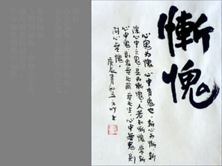 慚愧 心鬼為愧，心中有鬼也。 斬心為慚，斬除心中之鬼， 是為慚愧。 人若知慚愧，常斬心中鬼， 則鬼無處藏無處生。 心中無鬼則問心無愧 